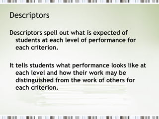 Descriptors

Descriptors spell out what is expected of
  students at each level of performance for
  each criterion.

It tells students what performance looks like at
   each level and how their work may be
   distinguished from the work of others for
   each criterion.
 