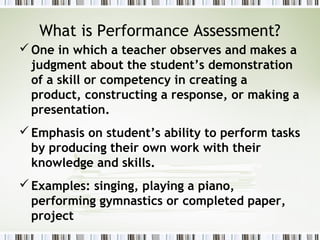 What is Performance Assessment?
 One in which a teacher observes and makes a
  judgment about the student’s demonstration
  of a skill or competency in creating a
  product, constructing a response, or making a
  presentation.
 Emphasis on student’s ability to perform tasks
  by producing their own work with their
  knowledge and skills.
 Examples: singing, playing a piano,
  performing gymnastics or completed paper,
  project
 
