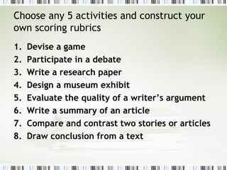 Choose any 5 activities and construct your
own scoring rubrics
1.   Devise a game
2.   Participate in a debate
3.   Write a research paper
4.   Design a museum exhibit
5.   Evaluate the quality of a writer’s argument
6.   Write a summary of an article
7.   Compare and contrast two stories or articles
8.   Draw conclusion from a text
 