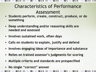 Characteristics of Performance
               Assessment
• Students perform, create, construct, produce, or do
  something
• Deep understanding and/or reasoning skills are
  needed and assessed
• Involves sustained work, often days
• Calls on students to explain, justify and defend
• Involves engaging ideas of importance and substance
• Relies on trained assessor’s judgments for scoring
• Multiple criteria and standards are prespecified
• No single “correct” answer
 