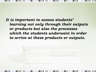 It is important to assess students’
  learning not only through their outputs
  or products but also the processes
  which the students underwent in order
  to arrive at these products or outputs.
 