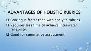 ADVANTAGES OF HOLISTIC RUBRICS
 Scoring is faster than with analytic rubrics.
 Requires less time to achieve inter-rater
reliability.
 Good for summative assessment.
 