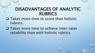 DISADVANTAGES OF ANALYTIC
RUBRICS
 Takes more time to score than holistic
rubrics.
 Takes more time to achieve inter-rater
reliability than with holistic rubrics.
 