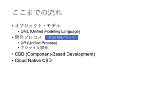 ここまでの流れ
• オブジェクト・モデル
• UML (Unified Modeling Language)
• 開発プロセス
• UP (Unified Process)
• アジャイル開発
• CBD (Component-Based Development)
• Cloud Native CBD
第2回 開発プロセス
 