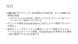 目的
• UML/UPでオブジェクト指向開発の作業手順、モデル構築の全
体像を把握
• UPではこれらの作業手順、使用するモデルをプロジェクト毎にチュー
ニングしてマイ開発プロセス化する
• アジャイル開発＆Cloud Nativeに対応したマイ開発プロセスへ
の頭出し
• 仮想のミニ・プロジェクトを題材にしてマイ開発プロセスの
ベースとなるアジャイル開発、Cloud Nativeを実現する必要最
小限の開発プロセスを定義する
 