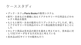 ケーススタディ
• ブック・カフェPieris Booksの販売システム
• 新刊・古本などの書籍に加えてアクセサリーや日用品などのセ
レクト商品を販売
• もともと新刊・古本の販売も行うブックカフェでしたが、新し
くアクセサリーや日用品のセレクト商品販売を併設することに
した
• セレクト商品は見本品の展示を基本と考えており、見本品に対
してECでオーダをする方式を主に考えている
• 見本品はECサイトでの販売も行う
 