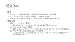 開発体制
• 背景
• オブジェクト指向分析設計に興味を持つ関係者がいない環境
• クラウド・アプリケーション開発、アジャイル開発、
• 自分一人でアジャイル開発によるオブジェクト指向開発を進める
• 登場人物
• A(私) : バックエンド開発
• 開発プロセスをマスターして、より大きな規模の開発につなげたい
• Uさん：フロントエンド開発
• 手練れのUIエンジニア。モデリングには興味がなくプログラミング中心で開発を行う
• Bさん：ブック・カフェPieris Booksの店長
• ビジネスでやりたいことは明確にもっているが、ビジネス・モデリング的なアプロー
チには興味がない
 