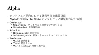 Alpha
• ソフトウェア開発における計測可能な重要項目
• Alphaの状態(Alpha State)でソフトウェア開発の状況を観測
• Customer
• Opportunity : ソフトウェア開発でやりたいこと
• Stakeholders : 利害関係者
• Solution
• Requirements : 要求仕様
• Software System : 開発対象のソフトウェアシステム
• Endeavor
• Work : 開発作業
• Team : 開発チーム
• Way of Working : 開発の進め方
 
