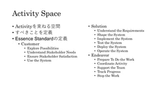 Activity Space
• Activityを束ねる空間
• すべきことを定義
• Essence Standardの定義
• Customer
• Explore Possibilities
• Understand Stakeholder Needs
• Ensure Stakeholder Satisfaction
• Use the System
• Solution
• Understand the Requirements
• Shape the System
• Implement the System
• Test the System
• Deploy the System
• Operate the System
• Endeavor
• Prepare To Do the Work
• Coordinate Activity
• Support the Team
• Track Progress
• Stop the Work
 