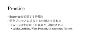 Practice
• Essenceを拡張する枠組み
• 開発プロセスに追加する仕組みを束ねる
• Practiceは主に以下の要素から構成される
• Alpha, Activity, Work Product, Competency, Pattern
 