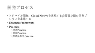 開発プロセス
• アジャイル開発、Cloud Nativeを実現する必要最小限の開発プ
ロセスを定義する
• Essence Framework
• Practice
• 標準Practice
• 改変Practice
• 本講座拡張Practice
 