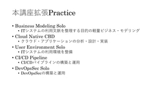 本講座拡張Practice
• Business Modeling Solo
• ITシステムの利用文脈を整理する目的の軽量ビジネス・モデリング
• Cloud Native CBD
• クラウド・アプリケーションの分析・設計・実装
• User Environment Solo
• ITシステムの利用環境を整備
• CI/CD Pipeline
• CI/CDパイプラインの構築と運用
• DevOpsSec Solo
• DevOpsSecの構築と運用
 