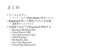 まとめ
• ケーススタディ
• ブック・カフェPieris Booksの販売システム
• Essenceを使って開発プロセスを定義
• 講義用の一人プロセス
• 本講座では以下のPracticeを使用する
• Business Modeling Solo
• Cloud Native CBD
• User Environment Solo
• CI/CD Pipeline
• DevOpsSec Solo
• Use Case (Essence)
• Scrum Solo (Essence改)
 