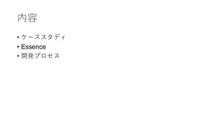 内容
• ケーススタディ
• Essence
• 開発プロセス
 