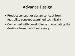 Advance Design
 Product concept or design concept from
  feasibility concept examined technically
 Concerned with developing and evaluating the
  design alternatives if necessary
 