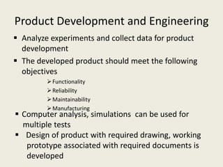 Product Development and Engineering
 Analyze experiments and collect data for product
  development
 The developed product should meet the following
  objectives
          Functionality
          Reliability
          Maintainability
          Manufacturing
 Computer analysis, simulations can be used for
  multiple tests
 Design of product with required drawing, working
   prototype associated with required documents is
   developed
 
