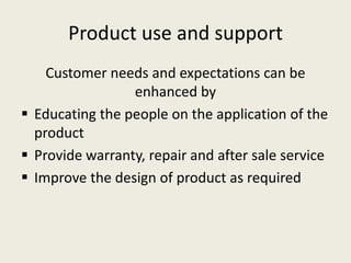 Product use and support
    Customer needs and expectations can be
                 enhanced by
 Educating the people on the application of the
  product
 Provide warranty, repair and after sale service
 Improve the design of product as required
 