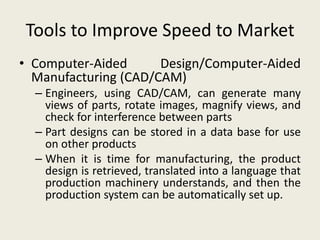 Tools to Improve Speed to Market
• Computer-Aided      Design/Computer-Aided
  Manufacturing (CAD/CAM)
  – Engineers, using CAD/CAM, can generate many
    views of parts, rotate images, magnify views, and
    check for interference between parts
  – Part designs can be stored in a data base for use
    on other products
  – When it is time for manufacturing, the product
    design is retrieved, translated into a language that
    production machinery understands, and then the
    production system can be automatically set up.
 