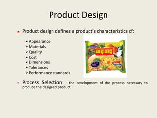 Product Design
   Product design defines a product’s characteristics of:
      Appearance
      Materials
      Quality
      Cost
      Dimensions
      Tolerances
      Performance standards

   Process Selection        – the development of the process necessary to
    produce the designed product.
 