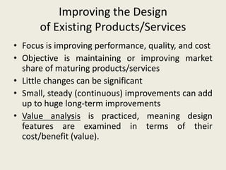 Improving the Design
      of Existing Products/Services
• Focus is improving performance, quality, and cost
• Objective is maintaining or improving market
  share of maturing products/services
• Little changes can be significant
• Small, steady (continuous) improvements can add
  up to huge long-term improvements
• Value analysis is practiced, meaning design
  features are examined in terms of their
  cost/benefit (value).
 