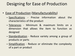 Designing for Ease of Production
• Ease of Production (Manufacturability)
  – Specifications - Precise information about the
    characteristics of the product
  – Tolerances - Minimum & maximum limits on a
    dimension that allows the item to function as
    designed
  – Standardization - Reduce variety among a group of
    products or parts
  – Simplification - Reduce or eliminate the complexity
    of a part or product
 