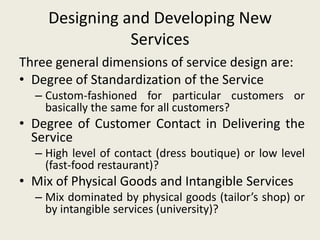 Designing and Developing New
               Services
Three general dimensions of service design are:
• Degree of Standardization of the Service
  – Custom-fashioned for particular customers or
    basically the same for all customers?
• Degree of Customer Contact in Delivering the
  Service
  – High level of contact (dress boutique) or low level
    (fast-food restaurant)?
• Mix of Physical Goods and Intangible Services
  – Mix dominated by physical goods (tailor’s shop) or
    by intangible services (university)?
 
