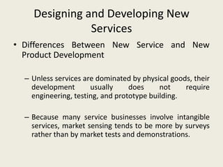 Designing and Developing New
               Services
• Differences Between New Service and New
  Product Development

  – Unless services are dominated by physical goods, their
    development       usually     does     not    require
    engineering, testing, and prototype building.

  – Because many service businesses involve intangible
    services, market sensing tends to be more by surveys
    rather than by market tests and demonstrations.
 