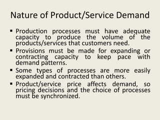 Nature of Product/Service Demand
 Production processes must have adequate
  capacity to produce the volume of the
  products/services that customers need.
 Provisions must be made for expanding or
  contracting capacity to keep pace with
  demand patterns.
 Some types of processes are more easily
  expanded and contracted than others.
 Product/service price affects demand, so
  pricing decisions and the choice of processes
  must be synchronized.
 