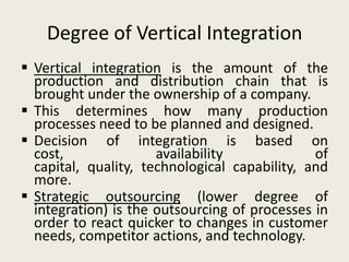 Degree of Vertical Integration
 Vertical integration is the amount of the
  production and distribution chain that is
  brought under the ownership of a company.
 This determines how many production
  processes need to be planned and designed.
 Decision of integration is based on
  cost,               availability             of
  capital, quality, technological capability, and
  more.
 Strategic outsourcing (lower degree of
  integration) is the outsourcing of processes in
  order to react quicker to changes in customer
  needs, competitor actions, and technology.
 