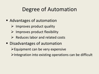 Degree of Automation
 Advantages of automation
   Improves product quality
   Improves product flexibility
   Reduces labor and related costs
 Disadvantages of automation
  Equipment can be very expensive
  Integration into existing operations can be difficult
 