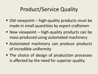 Product/Service Quality
 Old viewpoint – high-quality products must be
  made in small quantities by expert craftsmen
 New viewpoint – high-quality products can be
  mass-produced using automated machinery
 Automated machinery can produce products
  of incredible uniformity
 The choice of design of production processes
  is affected by the need for superior quality.
 