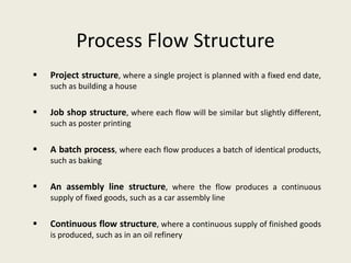 Process Flow Structure
   Project structure, where a single project is planned with a fixed end date,
    such as building a house


   Job shop structure, where each flow will be similar but slightly different,
    such as poster printing


   A batch process, where each flow produces a batch of identical products,
    such as baking


   An assembly line structure, where the flow produces a continuous
    supply of fixed goods, such as a car assembly line


   Continuous flow structure, where a continuous supply of finished goods
    is produced, such as in an oil refinery
 