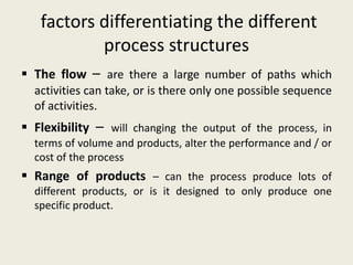factors differentiating the different
           process structures
 The flow – are there a large number of paths which
  activities can take, or is there only one possible sequence
  of activities.
 Flexibility – will changing the output of the process, in
  terms of volume and products, alter the performance and / or
  cost of the process
 Range of products – can the process produce lots of
  different products, or is it designed to only produce one
  specific product.
 