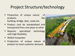 Project Structure/technology
 Production of unique nature of
  products                          like
  building, bridge, dam, roads etc.
 Product cant be standardized and
  transported from one place to other
 Requires specialized technology
  with high flexibility.
 Skilled manpower
 Production of unique nature of
  product to meet customer demand.
 