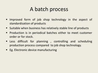 A batch process
 Improved form of job shop technology in the aspect of
  standardization of products
 Suitable when business has relatively stable line of products
 Production is in periodical batches either to meet customer
  order or for stock.
 Less difficult for planning , controlling and scheduling
  production process compared to job shop technology.
 Eg. Electronic device manufacturing
 