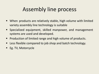 Assembly line process
 When products are relatively stable, high volume with limited
  variety assembly line technology is suitable
 Specialized equipment, skilled manpower, and management
  systems are used and developed.
 Production of limited range and high volume of products.
 Less flexible compared to job shop and batch technology.
 Eg. TV, Motorcycle
 