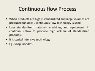 Continuous flow Process
 When products are highly standardized and large volumes are
  produced for stock , continuous flow technology is used
 Uses standardized materials, machines, and equipment in
  continuous flow to produce high volume of standardized
  products .
 It is capital intensive technology
 Eg . Soap, noodles
 
