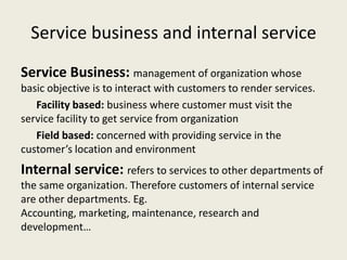 Service business and internal service
Service Business: management of organization whose
basic objective is to interact with customers to render services.
   Facility based: business where customer must visit the
service facility to get service from organization
   Field based: concerned with providing service in the
customer’s location and environment
Internal service: refers to services to other departments of
the same organization. Therefore customers of internal service
are other departments. Eg.
Accounting, marketing, maintenance, research and
development…
 