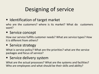 Designing of service
 Identification of target market
who are the customers? where is its market? What do customers
want?
 Service concept
How our service fulfills customer needs? What are service types? How
it is different from others?
 Service strategy
What is service policy? What are the priorities? what are the service
packages and focus of service?
 Service delivery system
What are the actual processes? What are the systems and facilities?
Who are employees and what should be their skills and ability?
 