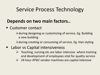 Service Process Technology
Depends on two main factors..
 Customer contact
     during designing or customizing of service. Eg. Building
      a new building
     during creating or consuming of service. Eg. Hair styling
 Labor vs Capital intensiveness
      Teaching, nursing etc are labor intensive where training
       and development of employees vital for quality service
      24 hour ATM/ vendor machines are capital intensive
 