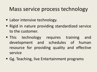 Mass service process technology
 Labor intensive technology.
 Rigid in nature providing standardized service
  to the customer.
 This technology requires training and
  development and schedules of human
  resource for providing quality and effective
  service
 Gg. Teaching, live Entertainment programs
 
