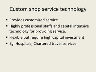 Custom shop service technology
 Provides customized service.
 Highly professional staffs and capital intensive
  technology for providing service.
 Flexible but require high capital investment
 Eg. Hospitals, Chartered travel services
 