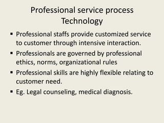 Professional service process
               Technology
 Professional staffs provide customized service
  to customer through intensive interaction.
 Professionals are governed by professional
  ethics, norms, organizational rules
 Professional skills are highly flexible relating to
  customer need.
 Eg. Legal counseling, medical diagnosis.
 
