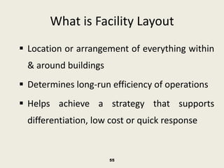 What is Facility Layout
 Location or arrangement of everything within
  & around buildings
 Determines long-run efficiency of operations
 Helps achieve a strategy that supports
  differentiation, low cost or quick response


                       55
 