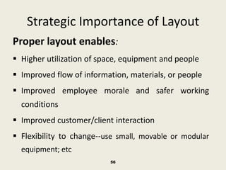 Strategic Importance of Layout
Proper layout enables:
 Higher utilization of space, equipment and people
 Improved flow of information, materials, or people
 Improved employee morale and safer working
  conditions
 Improved customer/client interaction
 Flexibility to change--use small, movable or modular
  equipment; etc
                          56
 