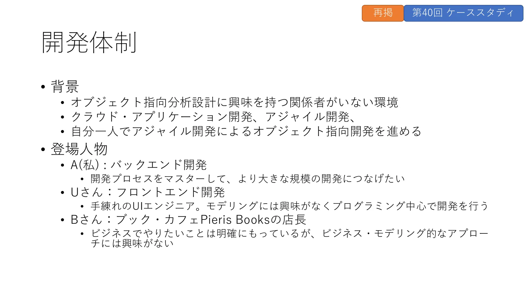 開発体制
• 背景
• オブジェクト指向分析設計に興味を持つ関係者がいない環境
• クラウド・アプリケーション開発、アジャイル開発、
• 自分一人でアジャイル開発によるオブジェクト指向開発を進める
• 登場人物
• A(私) : バックエンド開発
• 開発プロセスをマスターして、より大きな規模の開発につなげたい
• Uさん：フロントエンド開発
• 手練れのUIエンジニア。モデリングには興味がなくプログラミング中心で開発を行う
• Bさん：ブック・カフェPieris Booksの店長
• ビジネスでやりたいことは明確にもっているが、ビジネス・モデリング的なアプロー
チには興味がない
再掲 第40回 ケーススタディ
 