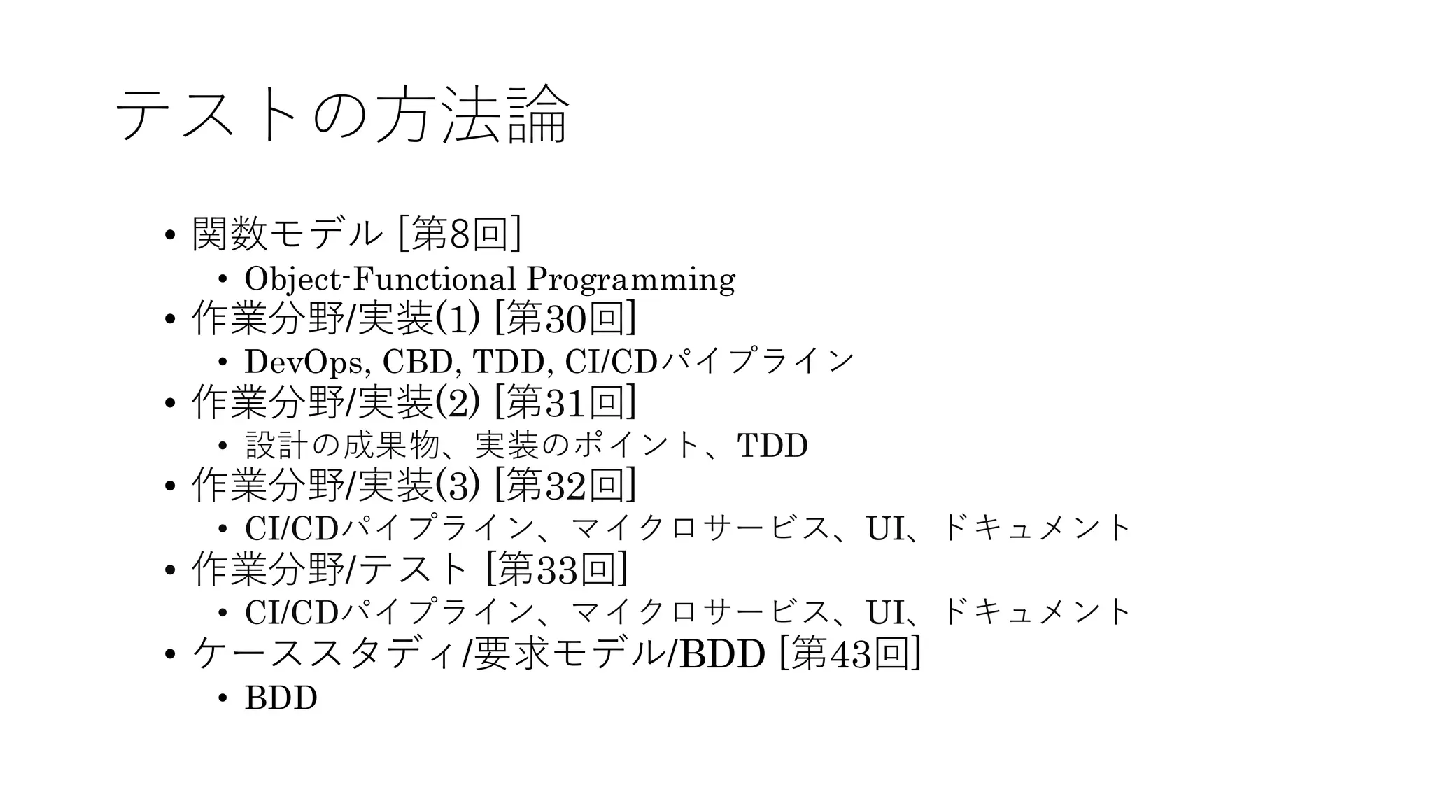 テストの方法論
• 関数モデル [第8回]
• Object-Functional Programming
• 作業分野/実装(1) [第30回]
• DevOps, CBD, TDD, CI/CDパイプライン
• 作業分野/実装(2) [第31回]
• 設計の成果物、実装のポイント、TDD
• 作業分野/実装(3) [第32回]
• CI/CDパイプライン、マイクロサービス、UI、ドキュメント
• 作業分野/テスト [第33回]
• CI/CDパイプライン、マイクロサービス、UI、ドキュメント
• ケーススタディ/要求モデル/BDD [第43回]
• BDD
 
