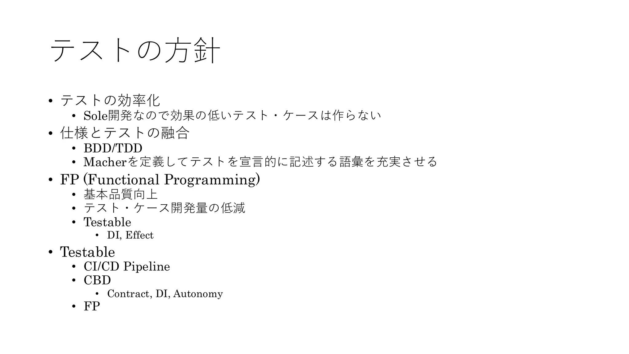 テストの方針
• テストの効率化
• Sole開発なので効果の低いテスト・ケースは作らない
• 仕様とテストの融合
• BDD/TDD
• Macherを定義してテストを宣言的に記述する語彙を充実させる
• FP (Functional Programming)
• 基本品質向上
• テスト・ケース開発量の低減
• Testable
• DI, Effect
• Testable
• CI/CD Pipeline
• CBD
• Contract, DI, Autonomy
• FP
 