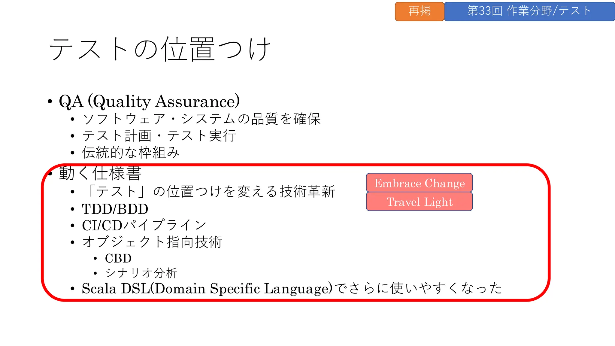 テストの位置つけ
• QA (Quality Assurance)
• ソフトウェア・システムの品質を確保
• テスト計画・テスト実行
• 伝統的な枠組み
• 動く仕様書
• 「テスト」の位置つけを変える技術革新
• TDD/BDD
• CI/CDパイプライン
• オブジェクト指向技術
• CBD
• シナリオ分析
• Scala DSL(Domain Specific Language)でさらに使いやすくなった
Travel Light
Embrace Change
第33回 作業分野/テスト
再掲
 
