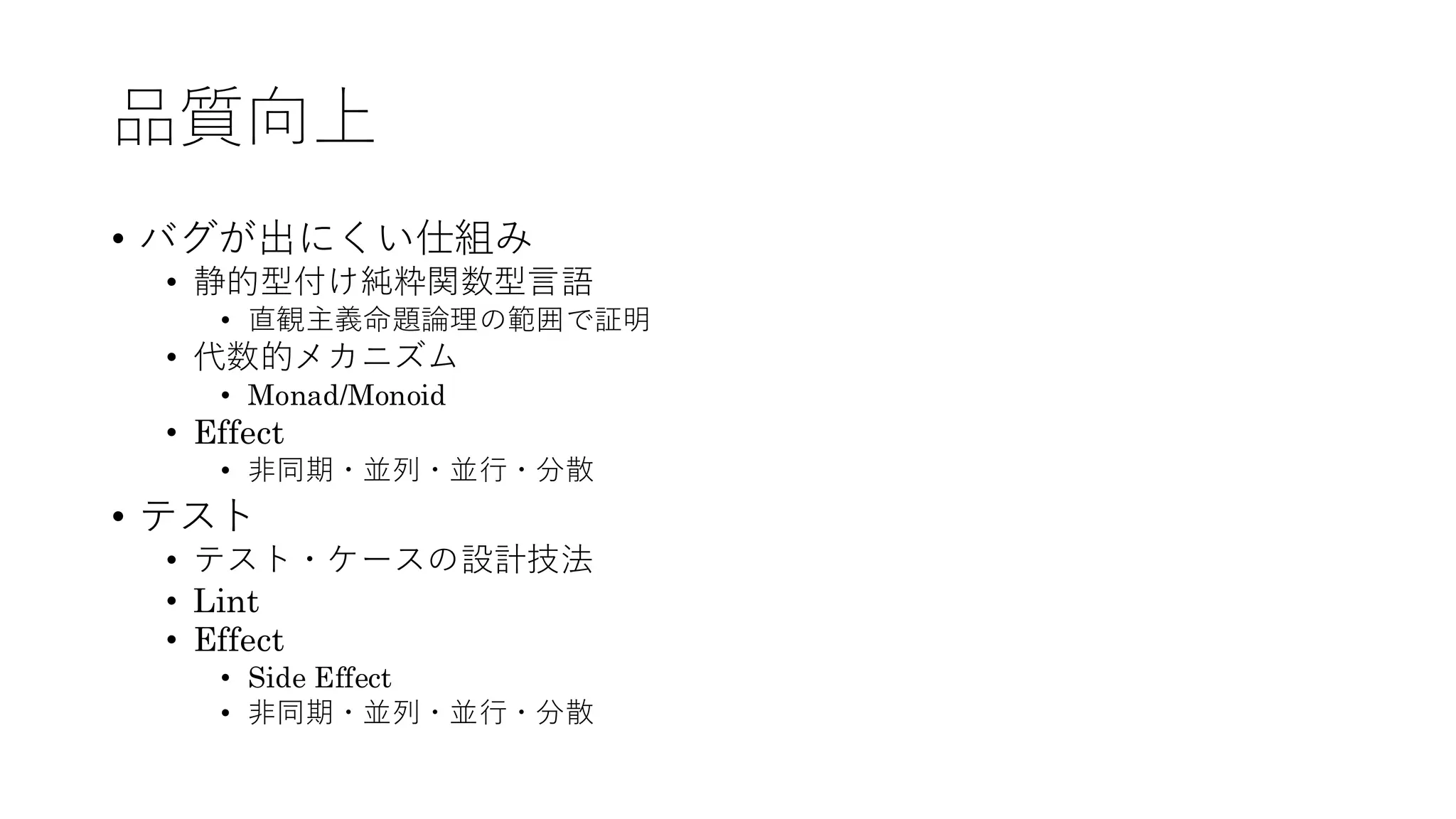 品質向上
• バグが出にくい仕組み
• 静的型付け純粋関数型言語
• 直観主義命題論理の範囲で証明
• 代数的メカニズム
• Monad/Monoid
• Effect
• 非同期・並列・並行・分散
• テスト
• テスト・ケースの設計技法
• Lint
• Effect
• Side Effect
• 非同期・並列・並行・分散
 
